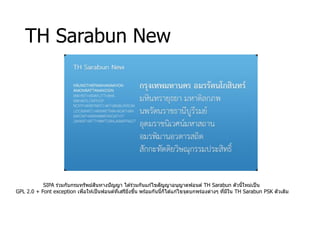 TH Sarabun New
SIPA ร่วมกับกรมทรัพย์สินทางปัญญา ได ้ร่วมกันแก ้ไขสัญญาอนุญาตฟอนต์ TH Sarabun ตัวนี้ใหม่เป็น
GPL 2.0 + Font exception เพื่อให ้เป็นฟอนต์ที่เสรียิ่งขึ้น พร ้อมกันนี้ก็ได ้แก ้ไขจุดบกพร่องต่างๆ ที่มีใน TH Sarabun PSK ตัวเดิม
 