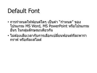 Default Font
• การกาหนดให ้ฟอนต์ใดๆ เป็นค่า “กาหนด” ของ
โปรแกรม MS Word, MS PowerPoint หรือโปรแกรม
อื่นๆ ในกลุ่มลักษณะเดียวกัน
• ไม่ต ้องเสียเวลากับการเลือกเปลี่ยนฟอนต์ทีละพารา
กราฟ หรือทีละสไลด์
 