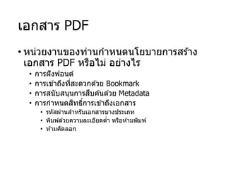 เอกสาร PDF
• หน่วยงานของท่านกาหนดนโยบายการสร ้าง
เอกสาร PDF หรือไม่ อย่างไร
• การฝังฟอนต์
• การเข ้าถึงที่สะดวกด ้วย Bookmark
• การสนับสนุนการสืบค ้นด ้วย Metadata
• การกาหนดสิทธิ์การเข ้าถึงเอกสาร
• รหัสผ่านสาหรับเอกสารบางประเภท
• พิมพ์ด ้วยความละเอียดต่า หรือห ้ามพิมพ์
• ห ้ามคัดลอก
 