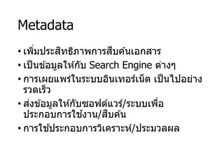Metadata
• เพิ่มประสิทธิภาพการสืบค ้นเอกสาร
• เป็นข ้อมูลให ้กับ Search Engine ต่างๆ
• การเผยแพร่ในระบบอินเทอร์เน็ต เป็นไปอย่าง
รวดเร็ว
• ส่งข ้อมูลให ้กับซอฟต์แวร์/ระบบเพื่อ
ประกอบการใช ้งาน/สืบค ้น
• การใช ้ประกอบการวิเคราะห์/ประมวลผล
 