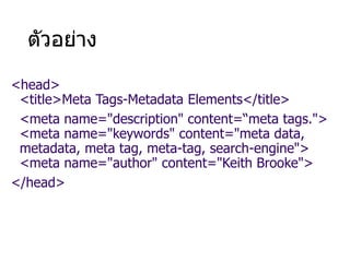 ตัวอย่าง
<head>
<title>Meta Tags-Metadata Elements</title>
<meta name="description" content=“meta tags.">
<meta name="keywords" content="meta data,
metadata, meta tag, meta-tag, search-engine">
<meta name="author" content="Keith Brooke">
</head>
 