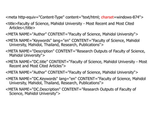<meta http-equiv="Content-Type" content="text/html; charset=windows-874">
<title>Faculty of Science, Mahidol University - Most Recent and Most Cited
Articles</title>
<META NAME="Author" CONTENT="Faculty of Science, Mahidol University">
<META NAME="Keywords" lang="en" CONTENT="Faculty of Science, Mahidol
University, Mahidol, Thailand, Research, Publications">
<META NAME="Description" CONTENT="Research Outputs of Faculty of Science,
Mahidol University">
<META NAME=“DC.title” CONTENT=“Faculty of Science, Mahidol University - Most
Recent and Most Cited Articles”>
<META NAME="Author" CONTENT="Faculty of Science, Mahidol University">
<META NAME=“DC.Keywords" lang="en" CONTENT="Faculty of Science, Mahidol
University, Mahidol, Thailand, Research, Publications">
<META NAME=“DC.Description" CONTENT="Research Outputs of Faculty of
Science, Mahidol University">
 