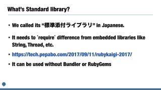 What’s Standard library?
• We called its “標準添付ライブラリ” in Japanese.
• It needs to `require` difference from embedded libraries like
String, Thread, etc.
• https://tech.pepabo.com/2017/09/11/rubykaigi-2017/
• It can be used without Bundler or RubyGems
 