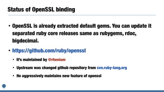 Status of OpenSSL binding
• OpenSSL is already extracted default gems. You can update it
separated ruby core releases same as rubygems, rdoc,
bigdecimal.
• https://github.com/ruby/openssl
• It’s maintained by @rhenium
• Upstream was changed github repository from svn.ruby-lang.org
• He aggressively maintains new feature of openssl
 