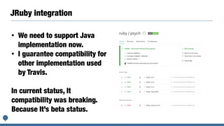 JRuby integration
• We need to support Java
implementation now.
• I guarantee compatibility for
other implementation used
by Travis.
In current status, It
compatibility was breaking.
Because It’s beta status.
 