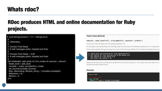 Whats rdoc?
RDoc produces HTML and online documentation for Ruby
projects. 
# puts listings.product + "n" + listings.price

#

# _Generates_

#

# Chicken Fried Steak

# A well messages pattie, breaded and fried.

#

# Chicken Fried Steak -- 9.95

# A well messages pattie, breaded and fried.

#

def initialize(str, safe_level=nil, trim_mode=nil, eoutvar='_erbout')

@safe_level = safe_level

compiler = make_compiler(trim_mode)

set_eoutvar(compiler, eoutvar)

@src, @encoding, @frozen_string = *compiler.compile(str)

@ﬁlename = nil

@lineno = 0

end

 