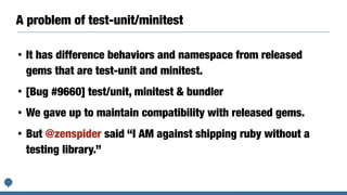A problem of test-unit/minitest
• It has difference behaviors and namespace from released
gems that are test-unit and minitest.
• [Bug #9660] test/unit, minitest & bundler
• We gave up to maintain compatibility with released gems.
• But @zenspider said “I AM against shipping ruby without a
testing library.”
 