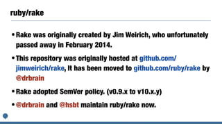 ruby/rake
•Rake was originally created by Jim Weirich, who unfortunately
passed away in February 2014.
•This repository was originally hosted at github.com/
jimweirich/rake, It has been moved to github.com/ruby/rake by
@drbrain
•Rake adopted SemVer policy. (v0.9.x to v10.x.y)
•@drbrain and @hsbt maintain ruby/rake now.
 