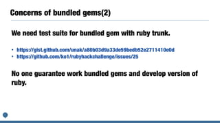 Concerns of bundled gems(2)
We need test suite for bundled gem with ruby trunk.
• https://gist.github.com/unak/a80b03d9a33de59bedb52e2711410e0d
• https://github.com/ko1/rubyhackchallenge/issues/25
No one guarantee work bundled gems and develop version of
ruby.
 