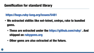 Gemiﬁcation for standard library
https://bugs.ruby-lang.org/issues/5481
• We extracted stdlibs like net-telnet, xmlrpc, rake to bundled
gems.
• These are extracted under the https://github.com/ruby/ . And
shipped on rubygems.org
• Other gems are also extracted at the future.
 