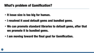 What’s problem of Gamiﬁcation?
• It issue size is too big for human.
• I resolved it used default gems and bundled gems.
• We can promote standard libraries to default gems, after that
we promote it to bundled gems.
• I am moving toward the ﬁnal goal for Gemiﬁcation.
 