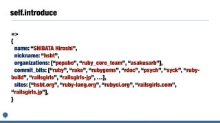 self.introduce
=>
{
name: “SHIBATA Hiroshi”,
nickname: “hsbt”,
organizations: [“pepabo”, “ruby_core_team”, “asakusarb”],
commit_bits: [“ruby”, “rake”, “rubygems”, “rdoc”, “psych”, “syck”, “ruby-
build”, “railsgirls”, “railsgirls-jp”, …],
sites: [“hsbt.org”, “ruby-lang.org”, “rubyci.org”, “railsgirls.com”,
“railsgirls.jp”],
}
 