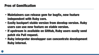 Pros of Gemiﬁcation
• Maintainers can release gem for bugfix, new feature
independent with Ruby core.
• Easily backport stable version from develop version. Ruby
users can use new feature on stable version.
• If upstream is available on GitHub, Ruby users easily send
patch via Pull request.
• Ruby interpreter developper can concentrate development
Ruby internal.
 