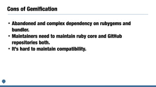 Cons of Gemiﬁcation
• Abandoned and complex dependency on rubygems and
bundler.
• Maintainers need to maintain ruby core and GitHub
repositories both.
• It’s hard to maintain compatibility.
 