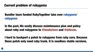 Current problem of rubygems
Bundler team funded RubyTogether take over rubygems/
rubygems
In the past, We easily discuss maintenance plan and policy
about ruby and rubygems to @tenderlove and @drbrain.
I hard to backport a patch to rubygems from ruby core. Because
these patch only need ruby trunk. It is needless stable versions.
 