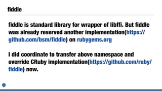 ﬁddle
fiddle is standard library for wrapper of libffi. But fiddle
was already reserved another implementation(https://
github.com/bsm/fiddle) on rubygems.org
I did coordinate to transfer above namespace and
override CRuby implementation(https://github.com/ruby/
fiddle) now.
 