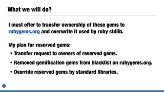 What we will do?
I must offer to transfer ownership of these gems to
rubygems.org and overwrite it used by ruby stdlib.
My plan for reserved gems:
・Transfer request to owners of reserved gems.
・Removed gemification gems from blacklist on rubygems.org.
・Override reserved gems by standard libraries.
 