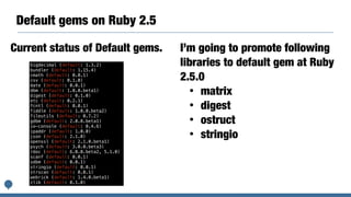 Default gems on Ruby 2.5
bigdecimal (default: 1.3.2)
bundler (default: 1.15.4)
cmath (default: 0.0.1)
csv (default: 0.1.0)
date (default: 0.0.1)
dbm (default: 1.0.0.beta1)
digest (default: 0.1.0)
etc (default: 0.2.1)
fcntl (default: 0.0.1)
fiddle (default: 1.0.0.beta2)
fileutils (default: 0.7.2)
gdbm (default: 2.0.0.beta1)
io-console (default: 0.4.6)
ipaddr (default: 1.0.0)
json (default: 2.1.0)
openssl (default: 2.1.0.beta1)
psych (default: 3.0.0.beta3)
rdoc (default: 6.0.0.beta2, 5.1.0)
scanf (default: 0.0.1)
sdbm (default: 0.0.1)
stringio (default: 0.0.1)
strscan (default: 0.0.1)
webrick (default: 1.4.0.beta1)
zlib (default: 0.1.0)
Current status of Default gems. I’m going to promote following
libraries to default gem at Ruby
2.5.0
• matrix
• digest
• ostruct
• stringio
 