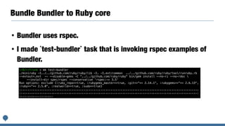 Bundle Bundler to Ruby core
• Bundler uses rspec.
• I made `test-bundler` task that is invoking rspec examples of
Bundler.
~/D/r/trunk > mk test-bundler
./miniruby -I../../github.com/ruby/ruby/lib -I. -I.ext/common ../../github.com/ruby/ruby/tool/runruby.rb
--extout=.ext -- --disable-gems -C "../../github.com/ruby/ruby" bin/gem install --no-ri --no-rdoc 
--install-dir spec/rspec --conservative 'rspec:~> 3.5'
Run options: exclude {:ruby_repo=>true, :rubygems_master=>true, :git=>"=< 2.14.1", :rubygems=>"=< 2.6.13",
:ruby=>"=< 2.5.0", :realworld=>true, :sudo=>true}
..........................................................................................................
..........................................................................................................
....................
 