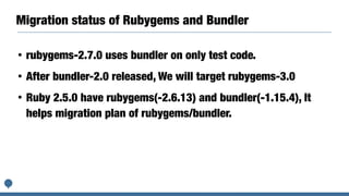 Migration status of Rubygems and Bundler
• rubygems-2.7.0 uses bundler on only test code.
• After bundler-2.0 released, We will target rubygems-3.0
• Ruby 2.5.0 have rubygems(-2.6.13) and bundler(-1.15.4), It
helps migration plan of rubygems/bundler.
 