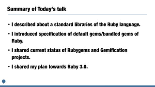 Summary of Today’s talk
• I described about a standard libraries of the Ruby language.
• I introduced speciﬁcation of default gems/bundled gems of
Ruby.
• I shared current status of Rubygems and Gemiﬁcation
projects.
• I shared my plan towards Ruby 3.0.
 