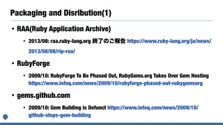Packaging and Disribution(1)
• RAA(Ruby Application Archive)
• 2013/08: raa.ruby-lang.org 終了のご報告 https://www.ruby-lang.org/ja/news/
2013/08/08/rip-raa/
• RubyForge
• 2009/10: RubyForge To Be Phased Out, RubyGems.org Takes Over Gem Hosting
https://www.infoq.com/news/2009/10/rubyforge-phased-out-rubygemsorg
• gems.github.com
• 2009/10: Gem Building is Defunct https://www.infoq.com/news/2009/10/
github-stops-gem-building
 
