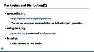 Packaging and Disribution(2)
• gemcutter.org:
• https://github.com/rubygems/gemcutter
• You can use `gem yank` command after you did invoke `gem i gemcutter`.
• rubygems.org:
• gemcutter.org was renamed to rubygems.org.
• bundler:
• 2010: Released to 1.0.0 version.
 