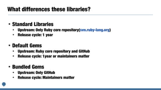 What differences these libraries?
• Standard Libraries
• Upstream: Only Ruby core repository(svn.ruby-lang.org)
• Release cycle: 1 year
• Default Gems
• Upstream: Ruby core repository and GitHub
• Release cycle: 1year or maintainers matter
• Bundled Gems
• Upstream: Only GitHub
• Release cycle: Maintainers matter
 