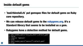 Inside default gems
• `tool/rbinstall.rb` put gemspec ﬁles for default gems on Ruby
core repository.
• We can release default gems to the rubygems.org. It’s a
Standard library that seems to be installed as a gem.
• Rubygems have a detection method for default gems.
>> Gem.loaded_specs["did_you_mean"].default_gem?
=> false
>> require 'openssl'
=> true
>> Gem.loaded_specs["openssl"].default_gem?
=> true
 
