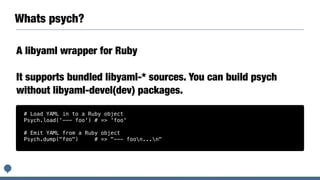Whats psych?
A libyaml wrapper for Ruby
It supports bundled libyaml-* sources. You can build psych
without libyaml-devel(dev) packages.
# Load YAML in to a Ruby object
Psych.load('--- foo') # => 'foo'
# Emit YAML from a Ruby object
Psych.dump("foo") # => "--- foon...n"
 