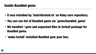 Inside Bundled gems
• It was installed by `tool/rbinstall.rb` on Ruby core repository.
• You can see list of Bundled gems via `gems/bundled_gems`
• We bundled *.gem and unpacked ﬁles to tarball package for
Bundled gems.
• `make install` installed Bundled gem your box.
 