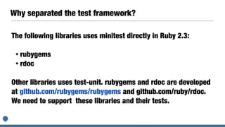 Why separated the test framework?
The following libraries uses minitest directly in Ruby 2.3:
• rubygems
• rdoc
Other libraries uses test-unit. rubygems and rdoc are developed
at github.com/rubygems/rubygems and github.com/ruby/rdoc.
We need to support these libraries and their tests.
 