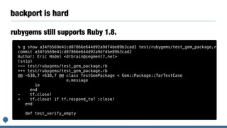 backport is hard
rubygems still supports Ruby 1.8.
% g show a34fb569e41cd87866e644d92a9df4be89b3cad2 test/rubygems/test_gem_package.rb
commit a34fb569e41cd87866e644d92a9df4be89b3cad2
Author: Eric Hodel <drbrain@segment7.net>
(snip)
--- test/rubygems/test_gem_package.rb
+++ test/rubygems/test_gem_package.rb
@@ -638,7 +638,7 @@ class TestGemPackage < Gem::Package::TarTestCase
e.message
io
end
- tf.close!
+ tf.close! if tf.respond_to? :close!
end
def test_verify_empty
 