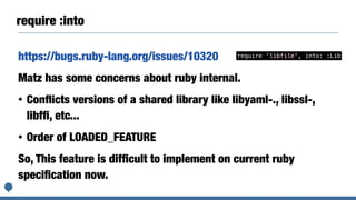 require :into
https://bugs.ruby-lang.org/issues/10320
Matz has some concerns about ruby internal.
• Conﬂicts versions of a shared library like libyaml-., libssl-,
libfﬁ, etc...
• Order of LOADED_FEATURE
So, This feature is difﬁcult to implement on current ruby
speciﬁcation now.
require 'libfile', into: :Lib
 