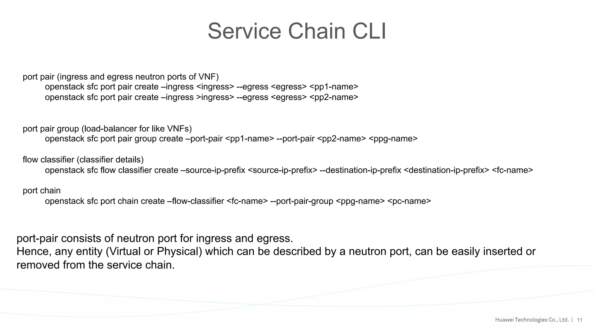 11
Service Chain CLI
port pair (ingress and egress neutron ports of VNF)
openstack sfc port pair create –ingress <ingress> --egress <egress> <pp1-name>
openstack sfc port pair create –ingress >ingress> --egress <egress> <pp2-name>
port pair group (load-balancer for like VNFs)
openstack sfc port pair group create –port-pair <pp1-name> --port-pair <pp2-name> <ppg-name>
flow classifier (classifier details)
openstack sfc flow classifier create –source-ip-prefix <source-ip-prefix> --destination-ip-prefix <destination-ip-prefix> <fc-name>
port chain
openstack sfc port chain create –flow-classifier <fc-name> --port-pair-group <ppg-name> <pc-name>
port-pair consists of neutron port for ingress and egress.
Hence, any entity (Virtual or Physical) which can be described by a neutron port, can be easily inserted or
removed from the service chain.
 