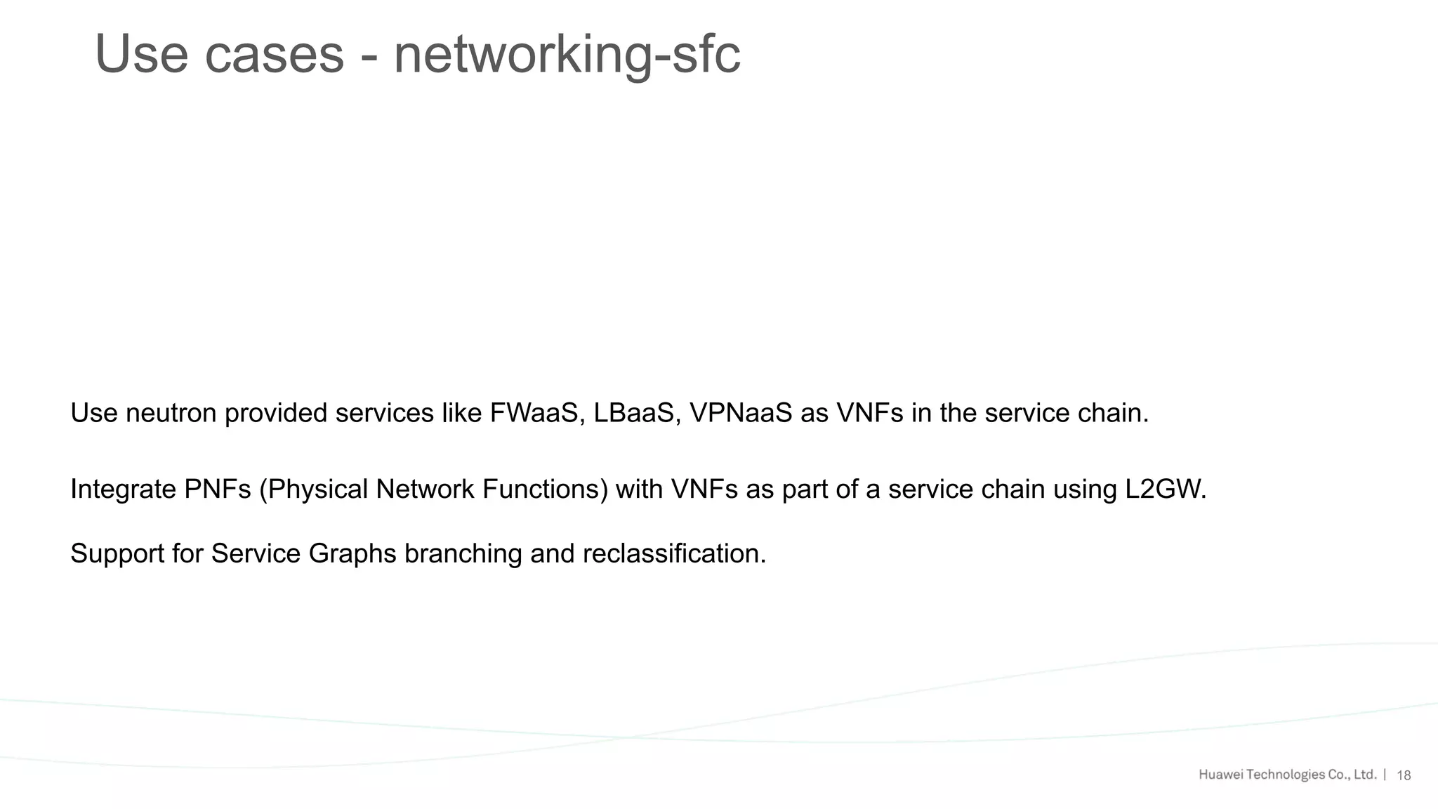 18
Use cases - networking-sfc
Use neutron provided services like FWaaS, LBaaS, VPNaaS as VNFs in the service chain.
Integrate PNFs (Physical Network Functions) with VNFs as part of a service chain using L2GW.
Support for Service Graphs branching and reclassification.
 