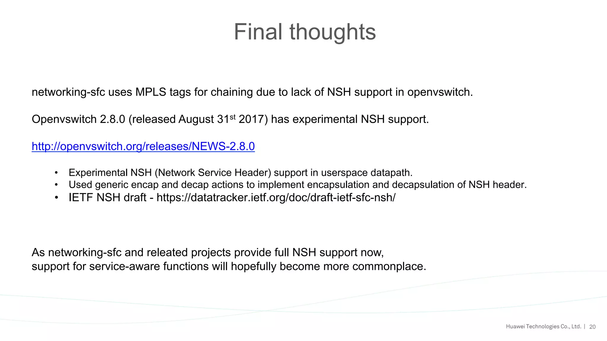 20
Final thoughts
networking-sfc uses MPLS tags for chaining due to lack of NSH support in openvswitch.
Openvswitch 2.8.0 (released August 31st 2017) has experimental NSH support.
http://openvswitch.org/releases/NEWS-2.8.0
•  Experimental NSH (Network Service Header) support in userspace datapath.
•  Used generic encap and decap actions to implement encapsulation and decapsulation of NSH header.
•  IETF NSH draft - https://datatracker.ietf.org/doc/draft-ietf-sfc-nsh/
As networking-sfc and releated projects provide full NSH support now,
support for service-aware functions will hopefully become more commonplace.
 