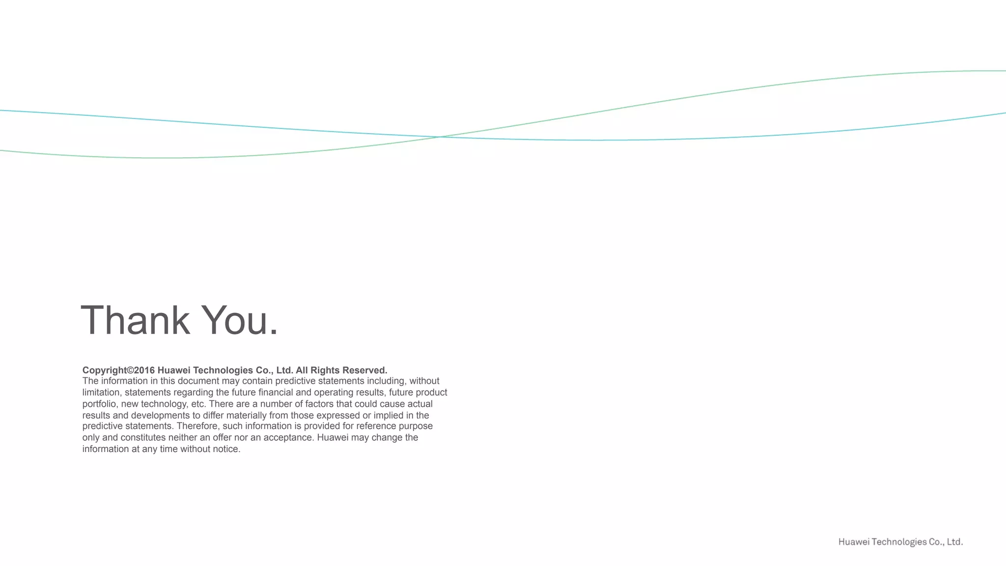 Copyright©2016 Huawei Technologies Co., Ltd. All Rights Reserved.
The information in this document may contain predictive statements including, without
limitation, statements regarding the future financial and operating results, future product
portfolio, new technology, etc. There are a number of factors that could cause actual
results and developments to differ materially from those expressed or implied in the
predictive statements. Therefore, such information is provided for reference purpose
only and constitutes neither an offer nor an acceptance. Huawei may change the
information at any time without notice.
Thank You.
 