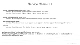 11
Service Chain CLI
port pair (ingress and egress neutron ports of VNF)
openstack sfc port pair create –ingress <ingress> --egress <egress> <pp1-name>
openstack sfc port pair create –ingress >ingress> --egress <egress> <pp2-name>
port pair group (load-balancer for like VNFs)
openstack sfc port pair group create –port-pair <pp1-name> --port-pair <pp2-name> <ppg-name>
flow classifier (classifier details)
openstack sfc flow classifier create –source-ip-prefix <source-ip-prefix> --destination-ip-prefix <destination-ip-prefix> <fc-name>
port chain
openstack sfc port chain create –flow-classifier <fc-name> --port-pair-group <ppg-name> <pc-name>
port-pair consists of neutron port for ingress and egress.
Hence, any entity (Virtual or Physical) which can be described by a neutron port, can be easily inserted or
removed from the service chain.
 