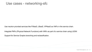 18
Use cases - networking-sfc
Use neutron provided services like FWaaS, LBaaS, VPNaaS as VNFs in the service chain.
Integrate PNFs (Physical Network Functions) with VNFs as part of a service chain using L2GW.
Support for Service Graphs branching and reclassification.
 