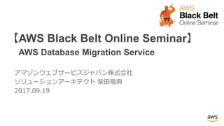 【AWS Black Belt Online Seminar】
AWS Database Migration Service
アマゾンウェブサービスジャパン株式会社
ソリューションアーキテクト 柴田竜典
2017.09.19
 