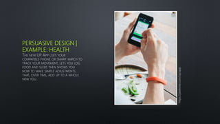 PERSUASIVE DESIGN |
EXAMPLE: HEALTH
THE NEW UP APP USES YOUR
COMPATIBLE PHONE OR SMART WATCH TO
TRACK YOUR MOVEMENT, LETS YOU LOG
FOOD AND SLEEP, THEN SHOWS YOU
HOW TO MAKE SIMPLE ADJUSTMENTS
THAT, OVER TIME, ADD UP TO A WHOLE
NEW YOU.
https://jawbone.com/up/app
 