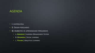 AGENDA
• I. JUSTIFICATIVA
• II. DESIGN PERSUASIVO
• III. AMBIENTES DE APRENDIZAGEM PERSUASIVOS
• A. AMADEUS | LEARNING MANAGEMENT SYSTEM
• B. OPENREDU | SOCIAL LEARNING
• C. YOUUBI | UBIQUITOUS LEARNING
 