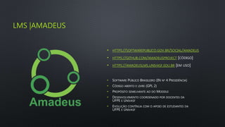 LMS |AMADEUS
• HTTPS://SOFTWAREPUBLICO.GOV.BR/SOCIAL/AMADEUS
• HTTPS://GITHUB.COM/AMADEUSPROJECT [CÓDIGO]
• HTTPS://AMADEUSLMS.UNIVASF.EDU.BR [EM USO]
• SOFTWARE PÚBLICO BRASILEIRO (IN Nº 4 PRESIDÊNCIA)
• CÓDIGO ABERTO E LIVRE (GPL 2)
• PROPÓSITO SEMELHANTE AO DO MOODLE
• DESENVOLVIMENTO COORDENADO POR DOCENTES DA
UFPE E UNIVASF
• EVOLUÇÃO CONTÍNUA COM O APOIO DE ESTUDANTES DA
UFPE E UNIVASF
 