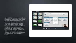 •DE MELO FILHO, IVANILDO JOSÉ; GOMES,
ALEX SANDRO; KORHONEN, ANNE-MARIA.
EXPLORING POSSIBILITIES FOR TEACHERS
ACCOMPANY LEARNERS FORMATIVELY IN
VOCATIONAL EDUCATION AND TRAINING
(VET): DEVELOPING A SERVICE BETWEEN
EDUCATIONAL CONTEXTS LMS AND PLE. IN:
CSCL2015 - 11TH INTERNATIONAL
CONFERENCE ON COMPUTER SUPPORTED
COLLABORATIVE LEARNING - TUTORIAL ON
CSCL IN VOCATIONAL EDUCATION AND
TRAINING: THE CURRENT CRITICAL STATE AND
FUTURE PROSPECTS, AT GOTHENBURG -
SWEDEN
 