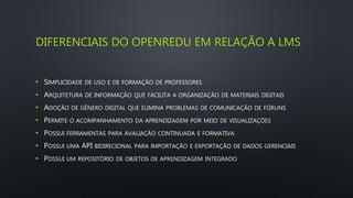 DIFERENCIAIS DO OPENREDU EM RELAÇÃO A LMS
• SIMPLICIDADE DE USO E DE FORMAÇÃO DE PROFESSORES
• ARQUITETURA DE INFORMAÇÃO QUE FACILITA A ORGANIZAÇÃO DE MATERIAIS DIGITAIS
• ADOÇÃO DE GÊNERO DIGITAL QUE ELIMINA PROBLEMAS DE COMUNICAÇÃO DE FÓRUNS
• PERMITE O ACOMPANHAMENTO DA APRENDIZAGEM POR MEIO DE VISUALIZAÇÕES
• POSSUI FERRAMENTAS PARA AVALIAÇÃO CONTINUADA E FORMATIVA
• POSSUI UMA API BIDIRECIONAL PARA IMPORTAÇÃO E EXPORTAÇÃO DE DADOS GERENCIAIS
• POSSUI UM REPOSITÓRIO DE OBJETOS DE APRENDIZAGEM INTEGRADO
 