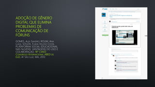 ADOÇÃO DE GÊNERO
DIGITAL QUE ELIMINA
PROBLEMAS DE
COMUNICAÇÃO DE
FÓRUNS
GOMES, ALEX SANDRO; ROLIM, ANA
LUIZA; SOUZA, FLÁVIA VELOSO COSTA.
PLATAFORMA SOCIAL EDUCACIONAL
NAS NUVENS: VANTAGENS DO USO E
COLABORAÇAO. 18° CIAED
CONGRESSO INTERNACIONAL ABED DE
EAD, AT SÃO LUIZ, MA, 2012.
 