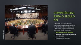 COMPETÊNCIAS
PARA O SÉCULO
XXI
APEC’2008 EDUCATION REFORM
SYMPOSIUM IN XI'AN, CHINA, DEFINE THE
21 (21CC) 21ST CENTURY SKILLS AND
COMPETENCES FOR NEW MILLENNIUM
LEARNERS IN OECD COUNTRIES:
• SELF-REGULATION OF LEARNING
• LEARNING AS ACTIVE CONSTRUCTION
OF KNOWLEDGE
• COLLABORATIVE LEARNING
www.apec.org
 