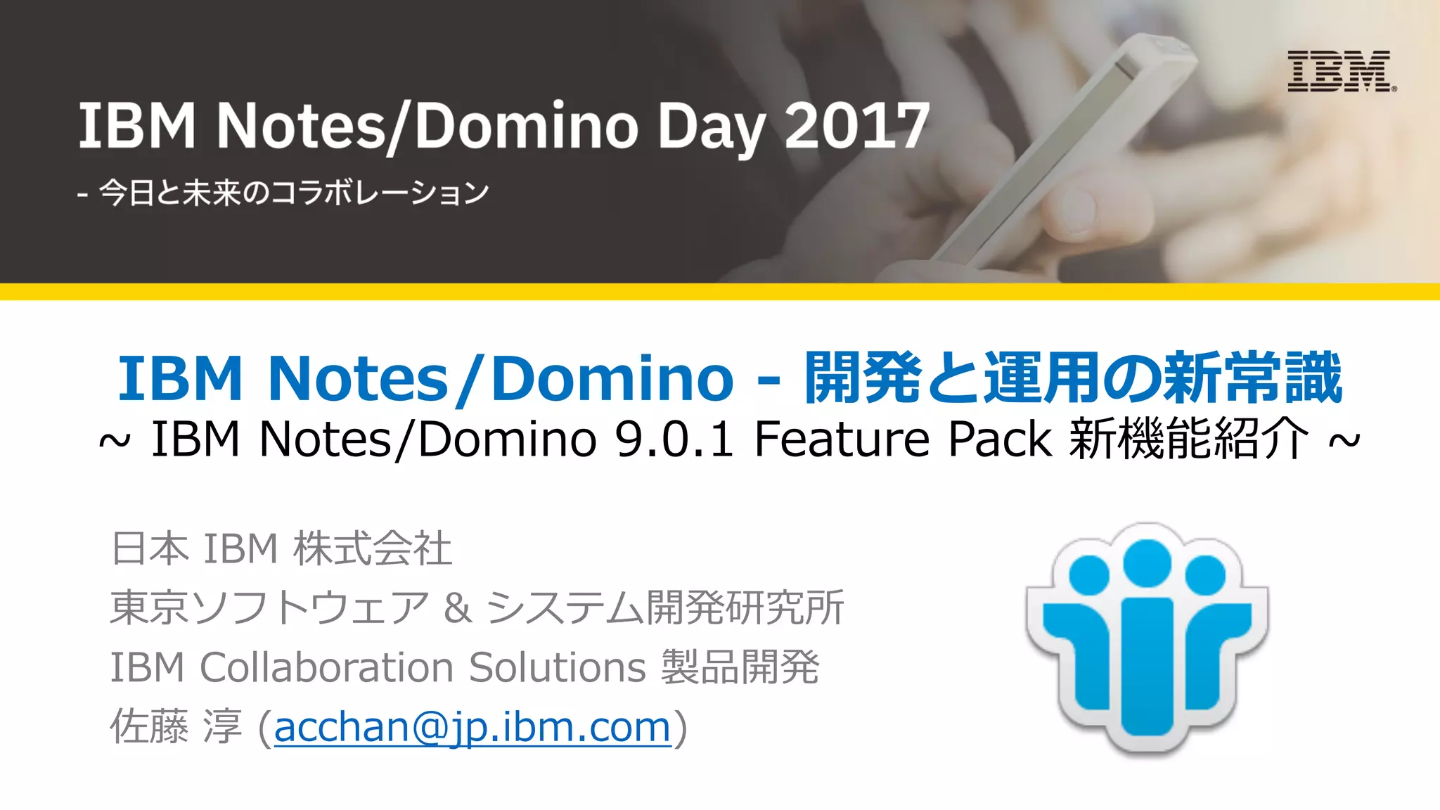 IBM Notes/Domino - 開発と運⽤の新常識
~ IBM Notes/Domino 9.0.1 Feature Pack 新機能紹介 ~
⽇本 IBM 株式会社
東京ソフトウェア & システム開発研究所
IBM Collaboration Solutions 製品開発
佐藤 淳 (acchan@jp.ibm.com)
 