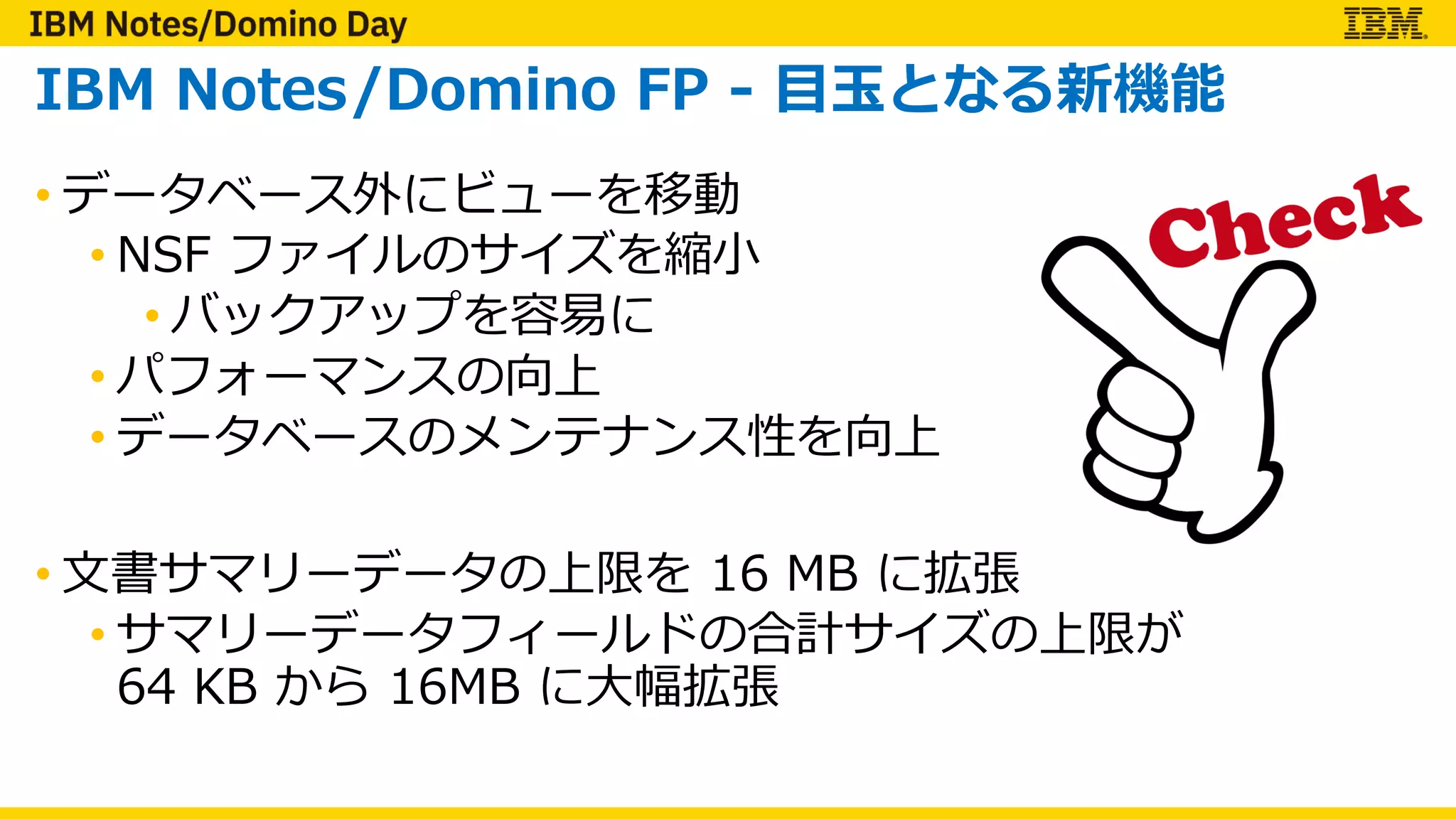 IBM Notes/Domino FP - ⽬⽟となる新機能
• データベース外にビューを移動
• NSF ファイルのサイズを縮⼩
• バックアップを容易に
• パフォーマンスの向上
• データベースのメンテナンス性を向上
• ⽂書サマリーデータの上限を 16 MB に拡張
• サマリーデータフィールドの合計サイズの上限が
64 KB から 16MB に⼤幅拡張
 
